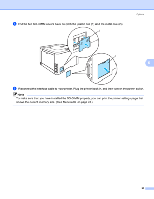 Page 105Options
96
5
ePut the two SO-DIMM covers back on (both the plastic one (1) and the metal one (2)). 
fReconnect the interface cable to your printer. Plug the printer back in, and then turn on the power switch.
Note
To make sure that you have installed the SO-DIMM properly, you can print the printer settings page that 
shows the current memory size. (See Menu tableon page 78.)
 
2
1
 