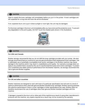 Page 109Rout i ne  Ma i nt e na nce
100
6
CAUTION 
Wait to unpack the toner cartridge until immediately before you put it in the printer. If toner cartridges are 
left unpacked for a long time the toner life will be shortened.
  
If an unpacked drum unit is put in direct sunlight or room light, the unit may be damaged.
  
Put the toner cartridge in the drum unit immediately after you have removed the protective cover. To prevent 
any degradation to the print quality, DO NOT touch the shaded parts shown in the...