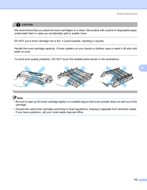 Page 111Rout i ne  Ma i nt e na nce
102
6
CAUTION 
We recommend that you place the toner cartridges on a clean, flat surface with a piece of disposable paper 
underneath them in case you accidentally spill or scatter toner.
  
DO NOT put a toner cartridge into a fire. It could explode, resulting in injuries.
  
Handle the toner cartridge carefully. If toner scatters on your hands or clothes, wipe or wash it off with cold 
water at once.
  
To avoid print quality problems, DO NOT touch the shaded parts shown in...