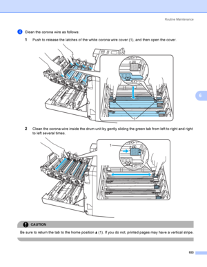 Page 112Rout i ne  Ma i nt e na nce
103
6
dClean the corona wire as follows:
1Push to release the latches of the white corona wire cover (1), and then open the cover. 
2Clean the corona wire inside the drum unit by gently sliding the green tab from left to right and right 
to left several times. 
 
CAUTION 
Be sure to return the tab to the home position a (1). If you do not, printed pages may have a vertical stripe.
 
1
1
2
2
2
2
1
1
1
1
1
1
2
2
2
2
1
1
1
1
 