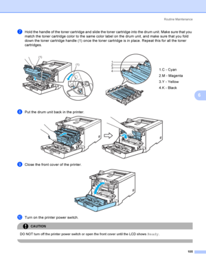 Page 114Rout i ne  Ma i nt e na nce
105
6
gHold the handle of the toner cartridge and slide the toner cartridge into the drum unit. Make sure that you 
match the toner cartridge color to the same color label on the drum unit, and make sure that you fold 
down the toner cartridge handle (1) once the toner cartridge is in place. Repeat this for all the toner 
cartridges.
hPut the drum unit back in the printer. 
iClose the front cover of the printer. 
jTurn on the printer power switch.
CAUTION 
DO NOT turn off the...