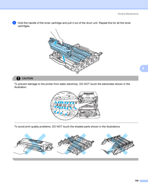 Page 117Rout i ne  Ma i nt e na nce
108
6
dHold the handle of the toner cartridge and pull it out of the drum unit. Repeat this for all the toner 
cartridges.
 
CAUTION 
To prevent damage to the printer from static electricity, DO NOT touch the electrodes shown in the 
illustration.
 
 
 
To avoid print quality problems, DO NOT touch the shaded parts shown in the illustrations.
     
 