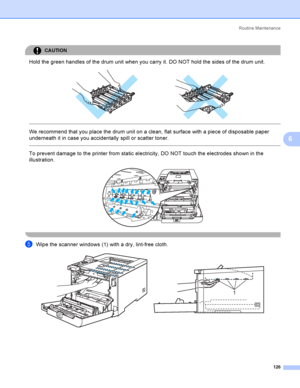 Page 135Rout i ne  Ma i nt e na nce
126
6
CAUTION 
Hold the green handles of the drum unit when you carry it. DO NOT hold the sides of the drum unit.
 
 
 
We recommend that you place the drum unit on a clean, flat surface with a piece of disposable paper 
underneath it in case you accidentally spill or scatter toner.
  
To prevent damage to the printer from static electricity, DO NOT touch the electrodes shown in the 
illustration.
 
 
eWipe the scanner windows (1) with a dry, lint-free cloth. 
1
 