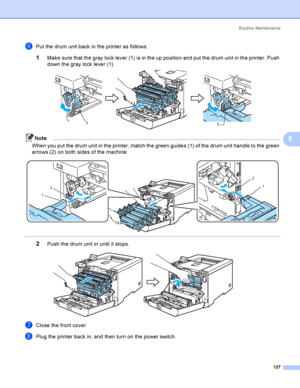 Page 136Rout i ne  Ma i nt e na nce
127
6
fPut the drum unit back in the printer as follows.
1Make sure that the gray lock lever (1) is in the up position and put the drum unit in the printer. Push 
down the gray lock lever (1).
 
Note
When you put the drum unit in the printer, match the green guides (1) of the drum unit handle to the green 
arrows (2) on both sides of the machine.
 
 
2Push the drum unit in until it stops. 
gClose the front cover.
hPlug the printer back in, and then turn on the power switch....