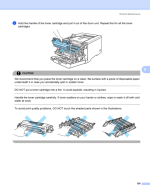 Page 138Rout i ne  Ma i nt e na nce
129
6
cHold the handle of the toner cartridge and pull it out of the drum unit. Repeat this for all the toner 
cartridges.
 
CAUTION 
We recommend that you place the toner cartridge on a clean, flat surface with a piece of disposable paper 
underneath it in case you accidentally spill or scatter toner.
  
DO NOT put a toner cartridge into a fire. It could explode, resulting in injuries.
  
Handle the toner cartridge carefully. If toner scatters on your hands or clothes, wipe...