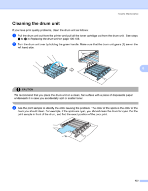 Page 142Rout i ne  Ma i nt e na nce
133
6
Cleaning the drum unit6
If you have print quality problems, clean the drum unit as follows:
aPull the drum unit out from the printer and pull all the toner cartridge out from the drum unit.  See steps 
a to d in Replacing the drum uniton page 106-108.
bTurn the drum unit over by holding the green handle. Make sure that the drum unit gears (1) are on the 
left hand side.
 
CAUTION 
We recommend that you place the drum unit on a clean, flat surface with a piece of...