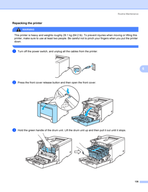 Page 145Rout i ne  Ma i nt e na nce
136
6
Repacking the printer6
WARNING 
This printer is heavy and weights roughly 29.1 kg (64.2 lb). To prevent injuries when moving or lifting this 
printer, make sure to use at least two people. Be careful not to pinch your fingers when you put the printer 
down.
 
aTurn off the power switch, and unplug all the cables from the printer. 
bPress the front cover release button and then open the front cover. 
cHold the green handle of the drum unit. Lift the drum unit up and then...