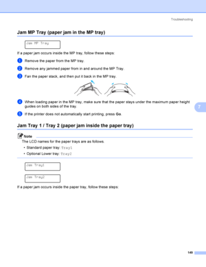 Page 158Troubleshooting
149
7
Jam MP Tray (paper jam in the MP tray)7
 
Jam MP Tray
If a paper jam occurs inside the MP tray, follow these steps:
aRemove the paper from the MP tray.
bRemove any jammed paper from in and around the MP Tray.
cFan the paper stack, and then put it back in the MP tray. 
dWhen loading paper in the MP tray, make sure that the paper stays under the maximum paper height 
guides on both sides of the tray.
eIf the printer does not automatically start printing, press Go.
Jam Tray 1 / Tray  2...