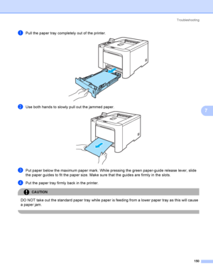 Page 159Troubleshooting
150
7
aPull the paper tray completely out of the printer. 
bUse both hands to slowly pull out the jammed paper. 
cPut paper below the maximum paper mark. While pressing the green paper-guide release lever, slide 
the paper guides to fit the paper size. Make sure that the guides are firmly in the slots.
dPut the paper tray firmly back in the printer.
CAUTION 
DO NOT take out the standard paper tray while paper is feeding from a lower paper tray as this will cause 
a paper jam.
 
 