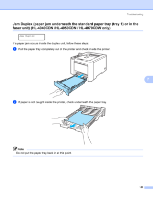 Page 160Troubleshooting
151
7 Jam Duplex (paper jam underneath the standard paper tray  (tray 1) or in the 
fuser unit) (HL-4040CDN /HL-4050CDN / HL-4070CDW only)7
 
Jam Duplex
If a paper jam occurs inside the duplex unit, follow these steps:
aPull the paper tray completely out of the printer and check inside the printer. 
bIf paper is not caught inside the printer, check underneath the paper tray. 
Note
Do not put the paper tray back in at this point.
 
 