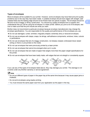 Page 17Printing Methods
8
2
Types of envelopes2
Most envelopes will be suitable for your printer. However, some envelopes may have feed and print quality 
problems due to the way they have been made. A suitable envelope should have edges with straight, well-
creased folds and the leading edge should not be thicker than two pieces of paper. The envelope should lie 
flat and not be of baggy or flimsy construction. You should buy quality envelopes from a supplier who 
understands that you will be using the...