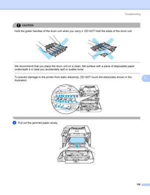 Page 167Troubleshooting
158
7
CAUTION 
Hold the green handles of the drum unit when you carry it. DO NOT hold the sides of the drum unit.
 
 
 
We recommend that you place the drum unit on a clean, flat surface with a piece of disposable paper 
underneath it in case you accidentally spill or scatter toner.
  
To prevent damage to the printer from static electricity, DO NOT touch the electrodes shown in the 
illustration.
 
 
dPull out the jammed paper slowly.  
 