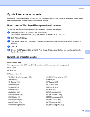 Page 189Appendix
180
A
Sy mbol and character setsA
For the HP LaserJet emulation modes, you can choose the symbol and character sets using a Web Based 
Management (Web browser) or the control panel buttons.
How to use the Web Based Management (web browser)A
To use the Web Based Management (Web browser), follow the steps below.
aEnter [http://printer’s IP address/] into your browser.
For example: [http://192.168.1.2/] (if the printer’s IP address is 192.168.1.2)
bClick Printer Settings.
cEnter a user name and a...