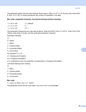 Page 192Appendix
183
A
This parameter selects the bar code mode as shown above. When n is ‘t5’ or ‘T5’ the bar code mode (EAN 
8, EAN 13, or UPC A) varies according to the number of characters in the data.
Bar code, expanded character, line block drawing and box drawingA
This parameter chooses the bar code style as above. When the EAN 8, EAN 13, UPC-A, Code 128 or EAN 
128 bar code mode is chosen, this bar code style parameter is ignored.
Expanded Character
‘S’
0 = White
1 = Black
2 = Vertical stripes
3 =...