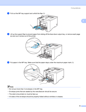 Page 28Printing Methods
19
2
cPull out the MP tray support and unfold the flap (1). 
dLift up the support flap to prevent paper from sliding off the face-down output tray, or remove each page 
as soon as it comes out of the printer.
 
ePut paper in the MP tray. Make sure that the paper stays under the maximum paper mark (1). 
Note
 Do not put more than 3 envelopes in the MP tray.
 Envelope joints that are sealed by the manufacturer should be secure.
 The side to be printed on must be face up.
 All sides of...