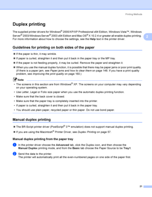 Page 30Printing Methods
21
2
Duplex printing2
The supplied printer drivers for Windows® 2000/XP/XP Professional x64 Edition, Windows Vista™, Windows 
Server
® 2003/Windows Server® 2003 x64 Edition and Mac OS® X 10.2.4 or greater all enable duplex printing. 
For more information about how to choose the settings, see the Help text in the printer driver.
Guidelines for printing on both sides of the paper2
If the paper is thin, it may wrinkle.
If paper is curled, straighten it and then put it back in the paper...