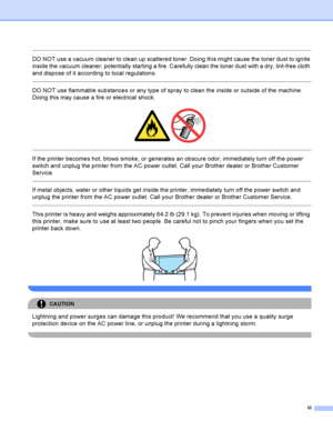 Page 4iii
 
DO NOT use a vacuum cleaner to clean up scattered toner. Doing this might cause the toner dust to ignite 
inside the vacuum cleaner, potentially starting a fire. Carefully clean the toner dust with a dry, lint-free cloth 
and dispose of it according to local regulations.
  
DO NOT use flammable substances or any type of spray to clean the inside or outside of the machine. 
Doing this may cause a fire or electrical shock.
 
 
 
If the printer becomes hot, blows smoke, or generates an obscure odor,...