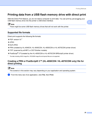 Page 38Printing Methods
29
2
Printing data from a USB flash memory  drive with direct print2
With the Direct Print feature, you do not need a computer to print data. You can print by just plugging your 
USB flash memory drive into the printer´s USB direct interface.
Note
There might be some USB flash memory drives that will not work with the printer.
 
Supported file formats2
Direct print supports the following file formats:
PDF version1.6
1
JPEG
Exif+JPEG
PRN (created by HL-4040CN, HL-4040CDN, HL-4050CDN...