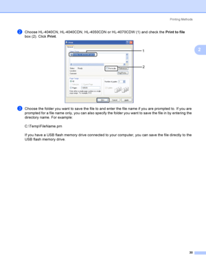 Page 39Printing Methods
30
2
bChoose HL-4040CN, HL-4040CDN, HL-4050CDN or HL-4070CDW (1) and check the Print to file 
box (2). Click Print.
 
cChoose the folder you want to save the file to and enter the file name if you are prompted to. If you are 
prompted for a file name only, you can also specify the folder you want to save the file in by entering the 
directory name. For example:
C:\Temp\FileName.prn
If you have a USB flash memory drive connected to your computer, you can save the file directly to the 
USB...