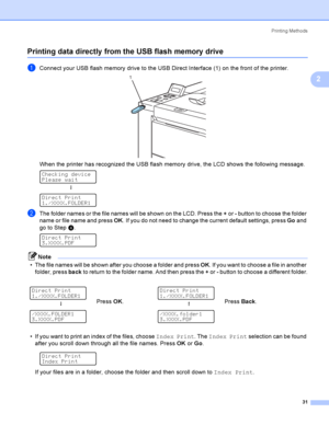 Page 40Printing Methods
31
2
Printing data directly from the USB flash memory drive2
aConnect your USB flash memory drive to the USB Direct Interface (1) on the front of the printer. 
When the printer has recognized the USB flash memory drive, the LCD shows the following message. 
Checking device
Please wait
h
 
Direct Print
1./XXXX.FOLDER1
bThe folder names or the file names will be shown on the LCD. Press the + or - button to choose the folder 
name or file name and press OK. If you do not need to change the...