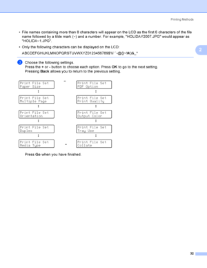 Page 41Printing Methods
32
2
 File names containing more than 8 characters will appear on the LCD as the first 6 characters of the file 
name followed by a tilde mark (~) and a number. For example, HOLIDAY2007.JPG would appear as 
HOLIDA~1.JPG.
 Only the following characters can be displayed on the LCD: 
ABCDEFGHIJKLMNOPQRSTUVWXYZ0123456789$% `-@{}~!#()&_^
 
cChoose the following settings.
Press the + or - button to choose each option. Press OK to go to the next setting.
Pressing Back allows you to return to...