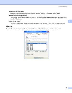Page 63Driver and Software
54
3
Halftone Screen Lock
Stops other applications from modifying the Halftone settings. The default setting is On.
High Quality Image Printing
You can get high quality image printing. If you set High Quality Image Printing to On, the printing 
speed will be slower.
BR-Script Level
You can change the BR-script emulation language level. Choose a level from the drop-down list.
Ports tab 3
Choose the port where your printer is connected or the path to the network printer you are...