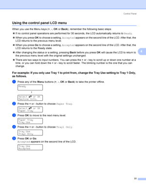 Page 86Control  Panel
77
4
Using the control panel LCD menu4
When you use the Menu keys (+, -, OK or Back), remember the following basic steps:
If no control panel operations are performed for 30 seconds, the LCD automatically returns to Ready.
When you press OK to choose a setting, Accepted appears on the second line of the LCD. After that, the 
LCD returns to the previous menu level.
When you press Go to choose a setting, Accepted appears on the second line of the LCD. After that, the 
LCD returns to the...