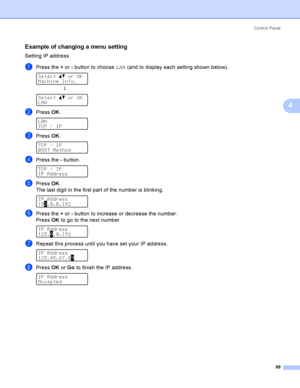 Page 97Control  Panel
88
4
Example of changing a menu setting4
Setting IP address
aPress the + or - button to choose LAN (and to display each setting shown below). 
Select ab or OK
Machine Info.
h
 
Select ab or OK
LAN
bPress OK. 
LAN
TCP / IP
cPress OK. 
TCP / IP
BOOT Method
dPress the - button. 
TCP / IP
IP Address
ePress OK.
The last digit in the first part of the number is blinking.
 
IP Address
192.0.0.192
fPress the + or - button to increase or decrease the number.
Press OK to go to the next number. 
 
IP...