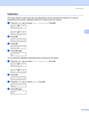Page 99Control  Panel
90
4
Calibration4
The output density for each color may vary depending on the environment the machine is in such as 
temperature and humidity. Calibration helps you to improve the color density.
aPress the + or - key to choose Color Correction. Press OK. 
Select ab or OK
Machine Info.
h
 
Select ab or OK
Color Correction
bPress OK. 
Color Correction
ColorCalibration
cPress OK. 
ColorCalibration
Calibrate
dPress OK again. 
Calibrate
OK?
You can reset the calibration parameters back to those...