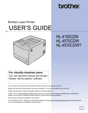 Page 1USER’S GUIDE
Brother Laser Printer
HL-4150CDN 
HL-4570CDW 
HL-4570CDWT 
 
For visually-impaired users
You can read this manual with Screen 
Reader ‘text-to-speech’ software.
You must set up the hardware and install the driver before you can use the machine.
Please use the Quick Setup Guide to set up the machine. You can find a printed copy in the box.
Please read this User’s Guide thoroughly before you use the machine.
Please visit us at http://solutions.brother.com/
 where you can get product support,...