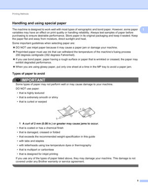 Page 11Printing Methods 5
1
Handling and using special paper1
The machine is designed to work well with most types of xerographic and bond paper. However, some paper 
variables may have an effect on print quality or handling reliability. Always test samples of paper before 
purchasing to ensure desirable performance. Store paper in its original packaging and keep it sealed. Keep 
the paper flat and away from moisture, direct sunlight and heat.
Some important guidelines when selecting paper are: DO NOT use...