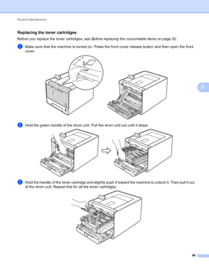 Page 102Routine Maintenance 96
5
Replacing the toner cartridges5
Before you replace the toner cartridges, see Before replacing the consumable items on page 92.
aMake sure that the machine is turned on. Press the front cover release button and then open the front 
cover.
 
bHold the green handle of the drum unit. Pull the drum unit out until it stops. 
cHold the handle of the toner cartridge and slightly push it toward the machine to unlock it. Then pull it out 
of the drum unit. Repeat this for all the toner...