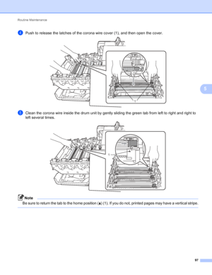 Page 103Routine Maintenance 97
5
dPush to release the latches of the corona wire cover (1), and then open the cover. 
eClean the corona wire inside the drum unit by gently sliding the green tab from left to right and right to 
left several times. 
 
Note
Be sure to return the tab to the home position (a) (1). If you do not, printed pages may have a vertical stripe.
 
1
1
 