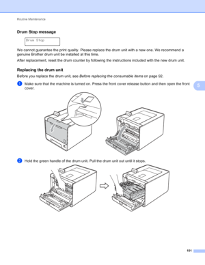 Page 107Routine Maintenance 101
5
Drum Stop message5
 
Drum Stop
We cannot guarantee the print quality. Please replace the drum unit with a new one. We recommend a 
genuine Brother drum unit be installed at this time.
After replacement, reset the drum counter by following the instructions included with the new drum unit.
Replacing the drum unit5
Before you replace the drum unit, see  Before replacing the consumable items  on page 92.
aMake sure that the machine is turned on. Press the front cover release button...