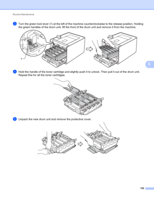 Page 108Routine Maintenance 102
5
cTurn the green lock lever (1) at the left of the machine counterclockwise to the release position. Holding 
the green handles of the drum unit, lift the front of the drum unit and remove it from the machine.
 
dHold the handle of the toner cartridge and slightly push it to unlock. Then pull it out of the drum unit. 
Repeat this for all the toner cartridges.
 
eUnpack the new drum unit and remove the protective cover. 
1
 