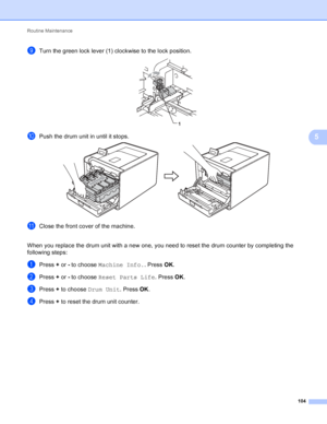 Page 110Routine Maintenance 104
5
iTurn the green lock lever (1) clockwise to the lock position. 
jPush the drum unit in until it stops. 
kClose the front cover of the machine.
When you replace the drum unit with a new one, you need to reset the drum counter by completing the 
following steps:
aPress +  or - to choose  Machine Info. . Press OK.
bPress +  or - to choose  Reset Parts Life . Press OK.
cPress +  to choose  Drum Unit . Press OK.
dPress +  to reset the drum unit counter.
1
 