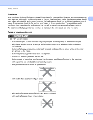 Page 12Printing Methods 6
1
Envelopes1
Most envelopes designed for laser printers will be suitable for your machine. However, some envelopes may 
have feed and print-quality problems because of the way they have been made. A suitable envelope should 
have edges with straight, well-creased folds and the leading edge should not be thicker than two sheets of 
paper. The envelope should lie flat and not be of baggy or flimsy construction. You should buy quality 
envelopes from a supplier who understands that you...