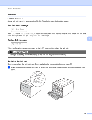 Page 111Routine Maintenance 105
5
Belt unit5
Order No. BU-300CL
A new belt unit can print approximately 50,000 A4 or Letter size single-sided pages.
Belt End Soon message5
 
Belt End Soon
If the LCD shows  Belt End Soon, it means the belt unit is near the end of its life. Buy a new belt unit and 
have it ready before you get a  Replace Belt message.
Replace Belt message5
 
Replace Belt
When the following message appears on the LCD, you need to replace the belt unit.
IMPORTANT
Damage caused by incorrect handling...