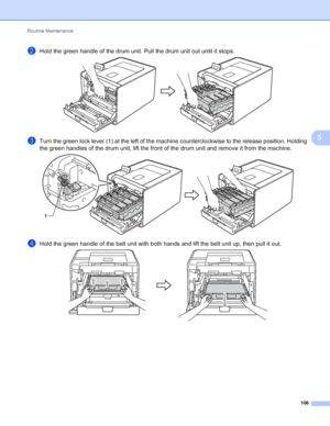 Page 112Routine Maintenance 106
5
bHold the green handle of the drum unit. Pull the drum unit out until it stops. 
cTurn the green lock lever (1) at the left of the machine counterclockwise to the release position. Holding 
the green handles of the drum unit, lift the front of the drum unit and remove it from the machine.
 
dHold the green handle of the belt unit with both hands and lift the belt unit up, then pull it out. 
1
 