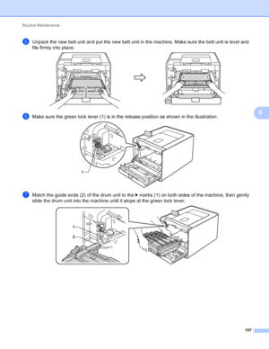 Page 113Routine Maintenance 107
5
eUnpack the new belt unit and put the new belt unit in the machine. Make sure the belt unit is level and 
fits firmly into place.
 
fMake sure the green lock lever (1) is in the release position as shown in the illustration. 
gMatch the guide ends (2) of the drum unit to the c marks (1) on both sides of the machine, then gently 
slide the drum unit into the machine until it stops at the green lock lever.
 
1
1
2
 