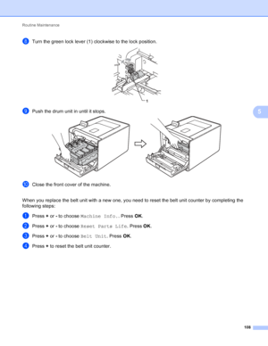 Page 114Routine Maintenance 108
5
hTurn the green lock lever (1) clockwise to the lock position. 
iPush the drum unit in until it stops. 
jClose the front cover of the machine.
When you replace the belt unit with a new one, you need to reset the belt unit counter by completing the 
following steps:
aPress +  or - to choose  Machine Info. . Press OK.
bPress +  or - to choose  Reset Parts Life . Press OK.
cPress +  or - to choose  Belt Unit . Press OK.
dPress +  to reset the belt unit counter.
1
 