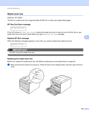 Page 115Routine Maintenance 109
5
Waste toner box5
Order No. WT-300CL
The life of a waste toner box is approximately 50,000 A4 or Letter size single-sided pages.
WT Box End Soon message5
 
WT Box End Soon
If the LCD shows  WT Box End Soon , it means the waste toner box is near the end of its life. Buy a new 
waste toner box and have it ready before you get a  Replace WT Box message.
Replace WT Box message5
When the following message appears on the LCD, you need to replace the waste toner box.
 
Replace WT Box...