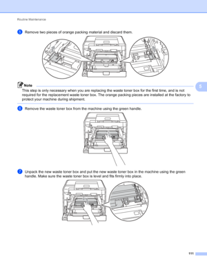 Page 117Routine Maintenance 111
5
eRemove two pieces of orange packing material and discard them. 
Note
This step is only necessary when you are replacing the waste toner box for the first time, and is not 
required for the replacement waste toner box. The orange packing pieces are installed at the factory to 
protect your machine during shipment.
 
fRemove the waste toner box from the machine using the green handle. 
gUnpack the new waste toner box and put the new waste toner box in the machine using the green...