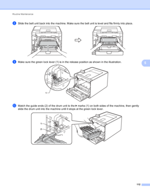 Page 118Routine Maintenance 112
5
hSlide the belt unit back into the machine. Make sure the belt unit is level and fits firmly into place. 
iMake sure the green lock lever (1) is in the release position as shown in the illustration. 
jMatch the guide ends (2) of the drum unit to the c marks (1) on both sides of the machine, then gently 
slide the drum unit into the machine until it stops at the green lock lever.
 
1
1
2
 