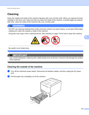 Page 120Routine Maintenance 114
5
Cleaning5
Clean the outside and inside of the machine regularly with a dry, lint-free cloth. When you replace the toner 
cartridge or the drum unit, make sure that you clean the inside of the machine. If printed pages are stained 
with toner, clean the inside of the machine with a dry, lint-free cloth.
WARNING 
DO NOT use cleaning materials that contain ammonia, alcohol, any type of spray, or any type of flammable 
substance to clean the outside or inside of the machine.
Doing...