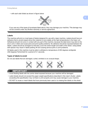 Page 13Printing Methods 7
1
• with each side folded as shown in figure below
 
If you use any of the types of envelopes listed above, they may damage your machine. This damage may 
not be covered under any Brother warranty or service agreement.
 
Labels1
The machine will print on most types of labels designed for use with a laser machine. Labels should have an 
adhesive that is acrylic-based since this material is more stable at the high temperatures in the fuser unit. 
Adhesives should not come in contact with...