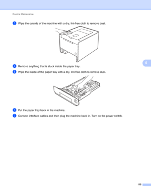 Page 121Routine Maintenance 115
5
cWipe the outside of the machine with a dry, lint-free cloth to remove dust. 
dRemove anything that is stuck inside the paper tray.
eWipe the inside of the paper tray with a dry, lint-free cloth to remove dust. 
fPut the paper tray back in the machine.
gConnect interface cables and then plug the machine back in. Turn on the power switch.
 