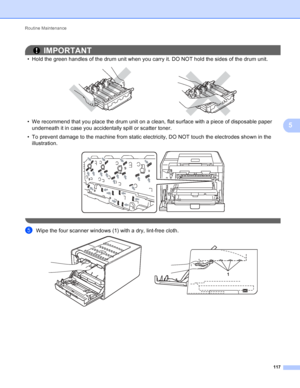 Page 123Routine Maintenance 117
5
IMPORTANT
• Hold the green handles of the drum unit when you carry it. DO NOT hold the sides of the drum unit.
 
• We recommend that you place the drum unit on a clean, flat surface with a piece of disposable paper underneath it in case you accidentally spill or scatter toner.
• To prevent damage to the machine from static electricity, DO NOT touch the electrodes shown in the  illustration.
 
 
eWipe the four scanner windows (1) with a dry, lint-free cloth. 
1
 