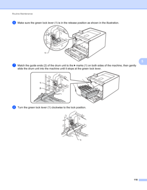 Page 124Routine Maintenance 118
5
fMake sure the green lock lever (1) is in the release position as shown in the illustration.  
gMatch the guide ends (2) of the drum unit to the c marks (1) on both sides of the machine, then gently 
slide the drum unit into the machine until it stops at the green lock lever.
 
hTurn the green lock lever (1) clockwise to the lock position. 
1
1
2
1
 