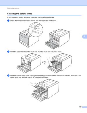 Page 126Routine Maintenance 120
5
Cleaning the corona wires5
If you have print quality problems, clean the corona wires as follows:
aPress the front cover release button and then open the front cover. 
bHold the green handle of the drum unit. Pull the drum unit out until it stops. 
cHold the handle of the toner cartridge and slightly push it toward the machine to unlock it. Then pull it out 
of the drum unit. Repeat this for all the toner cartridges.
 
 